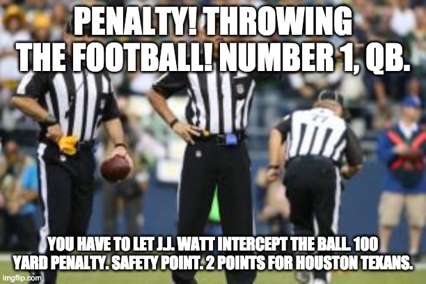 nfl referee  | PENALTY! THROWING THE FOOTBALL! NUMBER 1, QB. YOU HAVE TO LET J.J. WATT INTERCEPT THE BALL. 100 YARD PENALTY. SAFETY POINT. 2 POINTS FOR HOUSTON TEXANS. | image tagged in nfl referee | made w/ Imgflip meme maker