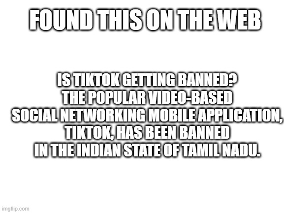 Blank White Template | FOUND THIS ON THE WEB; IS TIKTOK GETTING BANNED?
THE POPULAR VIDEO-BASED SOCIAL NETWORKING MOBILE APPLICATION, TIKTOK, HAS BEEN BANNED IN THE INDIAN STATE OF TAMIL NADU. | image tagged in blank white template | made w/ Imgflip meme maker