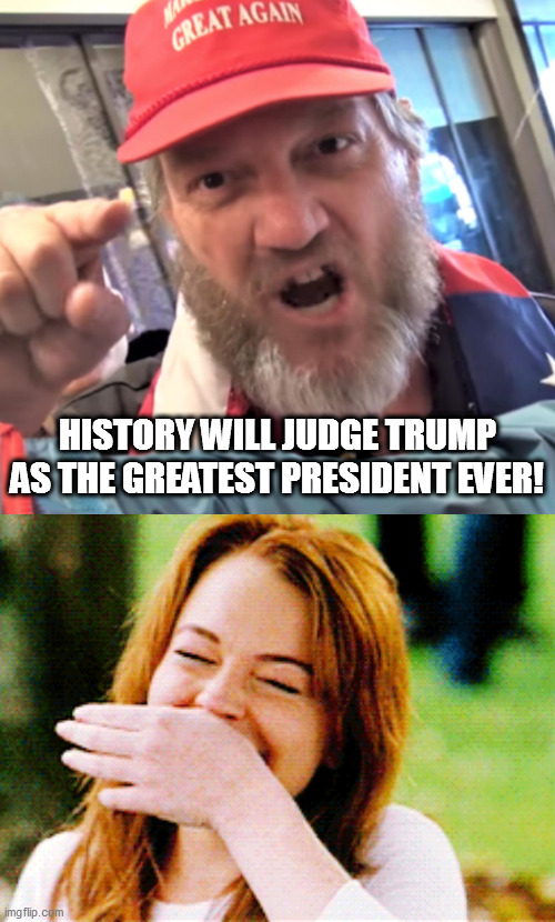 Trump the greatest? Failure? Ok. | HISTORY WILL JUDGE TRUMP AS THE GREATEST PRESIDENT EVER! | image tagged in angry trump supporter,loser trump,lohan laugh | made w/ Imgflip meme maker