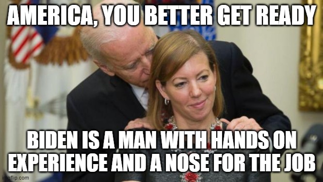 Creepy Joe Biden | AMERICA, YOU BETTER GET READY; BIDEN IS A MAN WITH HANDS ON EXPERIENCE AND A NOSE FOR THE JOB | image tagged in creepy joe biden | made w/ Imgflip meme maker