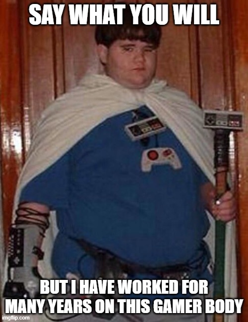 Fat gamer geek | SAY WHAT YOU WILL; BUT I HAVE WORKED FOR MANY YEARS ON THIS GAMER BODY | image tagged in fat gamer geek | made w/ Imgflip meme maker