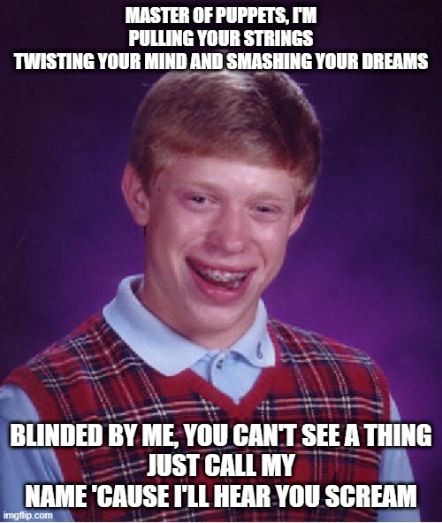 Bad Luck Brian | MASTER OF PUPPETS, I'M PULLING YOUR STRINGS
TWISTING YOUR MIND AND SMASHING YOUR DREAMS; BLINDED BY ME, YOU CAN'T SEE A THING
JUST CALL MY NAME 'CAUSE I'LL HEAR YOU SCREAM | image tagged in memes,bad luck brian | made w/ Imgflip meme maker