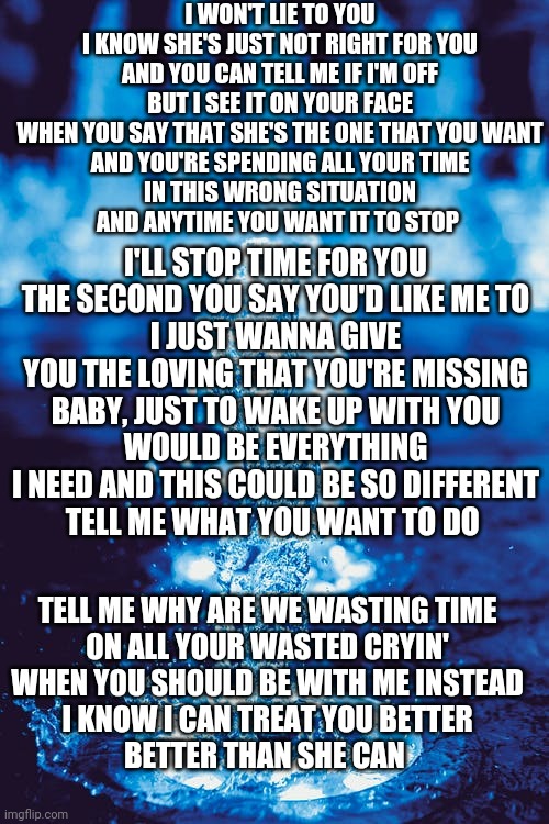 Treat you better-Shawn Mendes | I WON'T LIE TO YOU
I KNOW SHE'S JUST NOT RIGHT FOR YOU
AND YOU CAN TELL ME IF I'M OFF
BUT I SEE IT ON YOUR FACE
WHEN YOU SAY THAT SHE'S THE ONE THAT YOU WANT
AND YOU'RE SPENDING ALL YOUR TIME
IN THIS WRONG SITUATION
AND ANYTIME YOU WANT IT TO STOP; I'LL STOP TIME FOR YOU
THE SECOND YOU SAY YOU'D LIKE ME TO
I JUST WANNA GIVE YOU THE LOVING THAT YOU'RE MISSING
BABY, JUST TO WAKE UP WITH YOU
WOULD BE EVERYTHING I NEED AND THIS COULD BE SO DIFFERENT
TELL ME WHAT YOU WANT TO DO; TELL ME WHY ARE WE WASTING TIME
ON ALL YOUR WASTED CRYIN'
WHEN YOU SHOULD BE WITH ME INSTEAD
I KNOW I CAN TREAT YOU BETTER
BETTER THAN SHE CAN | made w/ Imgflip meme maker