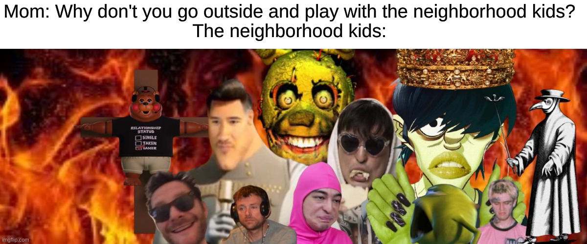 "Mom please don't make me go, they scare me, Mom please-" | Mom: Why don't you go outside and play with the neighborhood kids? 




The neighborhood kids: | image tagged in wrong neighborhood,kids,moms,oh no,fear,whaaat | made w/ Imgflip meme maker