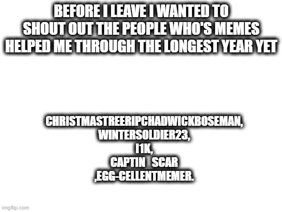 thank you!!!!! | BEFORE I LEAVE I WANTED TO SHOUT OUT THE PEOPLE WHO'S MEMES HELPED ME THROUGH THE LONGEST YEAR YET; CHRISTMASTREERIPCHADWICKBOSEMAN,
WINTERSOLDIER23,
I1K,
CAPTIN_SCAR
,EGG-CELLENTMEMER. | image tagged in blank white template | made w/ Imgflip meme maker