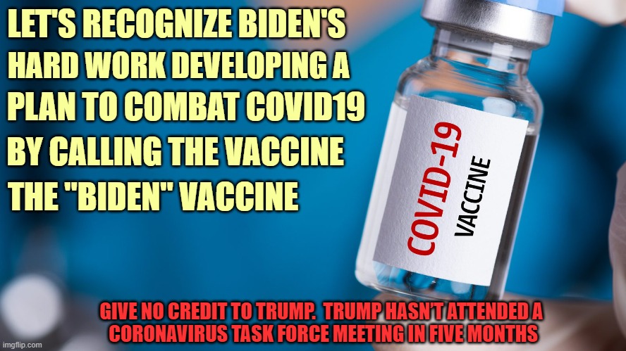 The "Biden" Vaccine | LET'S RECOGNIZE BIDEN'S; HARD WORK DEVELOPING A; PLAN TO COMBAT COVID19; BY CALLING THE VACCINE; THE "BIDEN" VACCINE; GIVE NO CREDIT TO TRUMP.  TRUMP HASN’T ATTENDED A
 CORONAVIRUS TASK FORCE MEETING IN FIVE MONTHS | image tagged in coronavirus,covid-19,vaccine,joe biden,donald trump you're fired | made w/ Imgflip meme maker