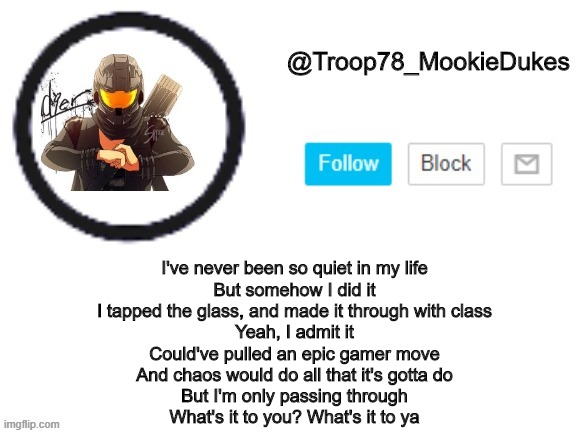 mookie is now into CG5 | I've never been so quiet in my life
But somehow I did it
I tapped the glass, and made it through with class
Yeah, I admit it
Could've pulled an epic gamer move
And chaos would do all that it's gotta do
But I'm only passing through
What's it to you? What's it to ya | image tagged in troop78_mookiedukes | made w/ Imgflip meme maker