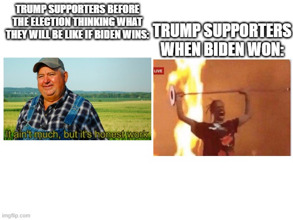 Blank White Template | TRUMP SUPPORTERS BEFORE THE ELECTION THINKING WHAT THEY WILL BE LIKE IF BIDEN WINS:; TRUMP SUPPORTERS WHEN BIDEN WON: | image tagged in blank white template | made w/ Imgflip meme maker
