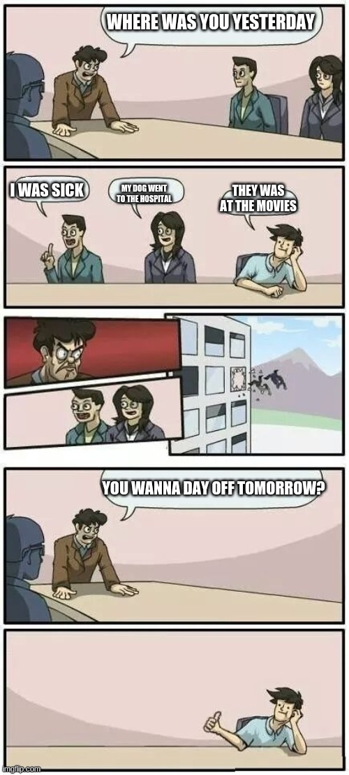 Yay | WHERE WAS YOU YESTERDAY; I WAS SICK; MY DOG WENT TO THE HOSPITAL; THEY WAS AT THE MOVIES; YOU WANNA DAY OFF TOMORROW? | image tagged in boardroom meeting suggestion 2 | made w/ Imgflip meme maker