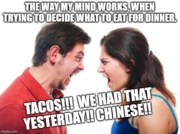 Dinner Time | THE WAY MY MIND WORKS, WHEN TRYING TO DECIDE WHAT TO EAT FOR DINNER. TACOS!!!  WE HAD THAT YESTERDAY!! CHINESE!! | image tagged in angry fighting married couple husband wife | made w/ Imgflip meme maker