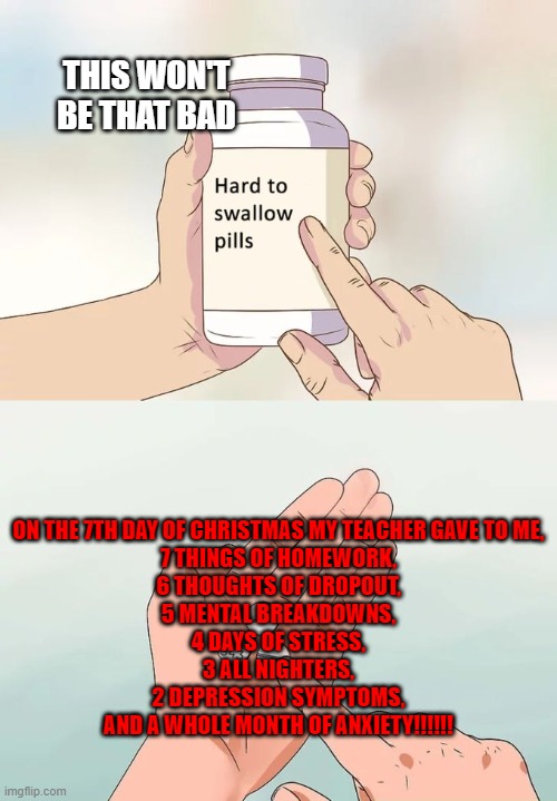 Hard To Swallow Pills Meme | THIS WON'T BE THAT BAD; ON THE 7TH DAY OF CHRISTMAS MY TEACHER GAVE TO ME,
7 THINGS OF HOMEWORK,
6 THOUGHTS OF DROPOUT,
5 MENTAL BREAKDOWNS,
4 DAYS OF STRESS,
3 ALL NIGHTERS,
2 DEPRESSION SYMPTOMS,
AND A WHOLE MONTH OF ANXIETY!!!!!! | image tagged in memes,hard to swallow pills | made w/ Imgflip meme maker
