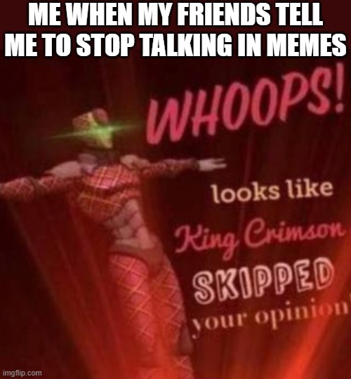 WHOOPS! Looks like, King Crimson skipped your opinion. | ME WHEN MY FRIENDS TELL ME TO STOP TALKING IN MEMES | image tagged in whoops looks like king crimson skipped your opinion,i'm 15 so don't try it,who reads these | made w/ Imgflip meme maker