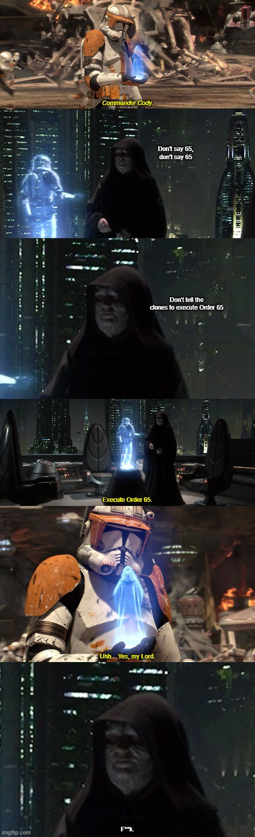 Order 65 | Commander Cody. Don't say 65,
don't say 65; Don't tell the clones to execute Order 65; Execute Order 65. Uhh... Yes, my Lord. F**k. | image tagged in order 66,palpatine,star wars | made w/ Imgflip meme maker