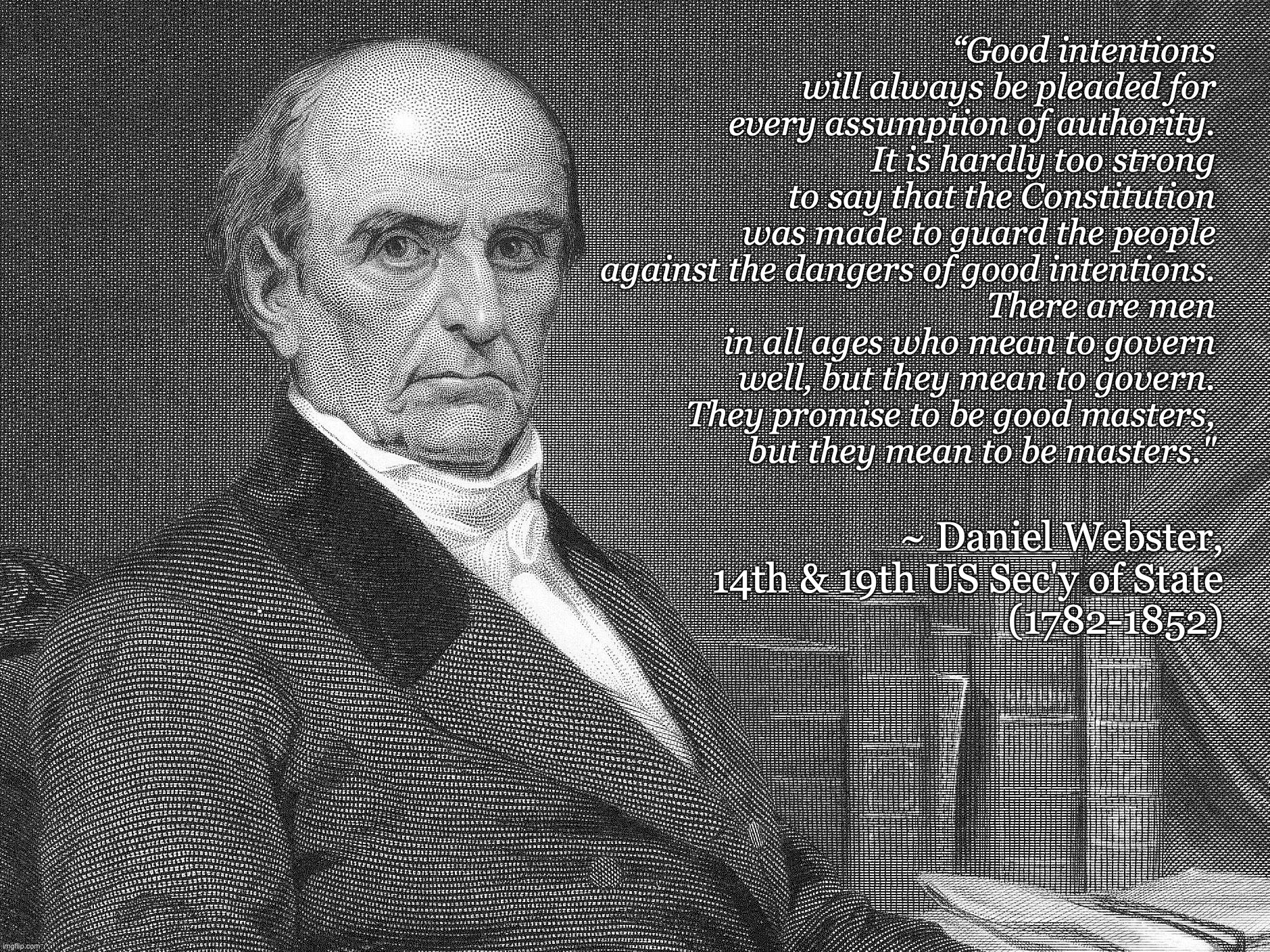 Dangers of Good Intentions | “Good intentions will always be pleaded for every assumption of authority.
It is hardly too strong to say that the Constitution was made to guard the people against the dangers of good intentions.
There are men in all ages who mean to govern well, but they mean to govern.
They promise to be good masters,
but they mean to be masters."; ~ Daniel Webster,
14th & 19th US Sec'y of State
(1782-1852) | image tagged in daniel webster american statesman | made w/ Imgflip meme maker