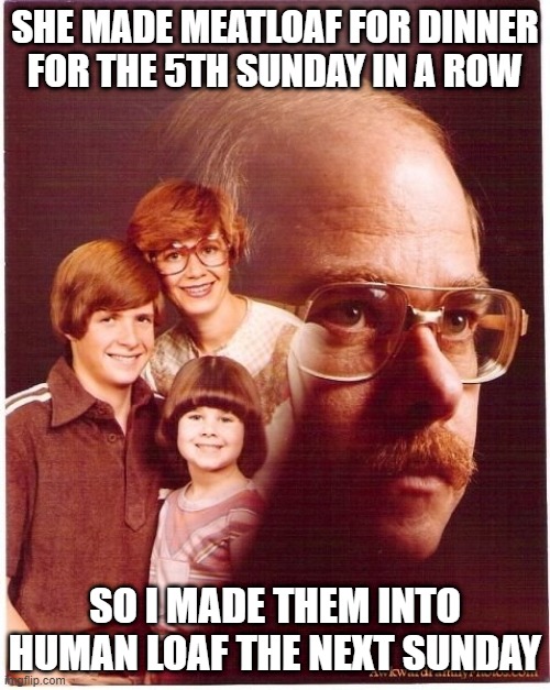 Variety is the Spice of Life | SHE MADE MEATLOAF FOR DINNER FOR THE 5TH SUNDAY IN A ROW; SO I MADE THEM INTO HUMAN LOAF THE NEXT SUNDAY | image tagged in memes,vengeance dad | made w/ Imgflip meme maker