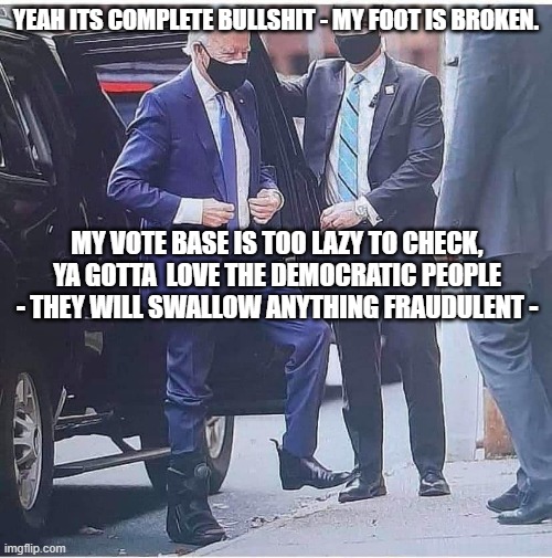 Biden Operation Foot Job | YEAH ITS COMPLETE BULLSHIT - MY FOOT IS BROKEN. MY VOTE BASE IS TOO LAZY TO CHECK, YA GOTTA  LOVE THE DEMOCRATIC PEOPLE - THEY WILL SWALLOW ANYTHING FRAUDULENT - | image tagged in biden | made w/ Imgflip meme maker