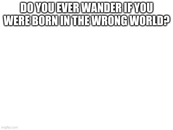 i wonder if this is possible to be reborn like no game no life | DO YOU EVER WANDER IF YOU WERE BORN IN THE WRONG WORLD? | image tagged in blank white template | made w/ Imgflip meme maker