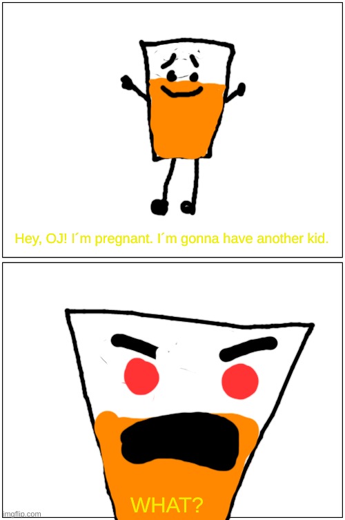 What? | Hey, OJ! I´m pregnant. I´m gonna have another kid. WHAT? | image tagged in memes,inanimate insanity,pregnant,orange juice | made w/ Imgflip meme maker