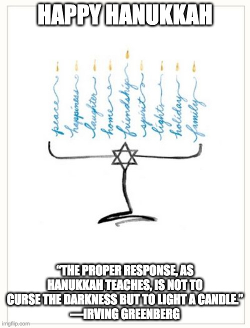 Happy Hanukkah | HAPPY HANUKKAH; “THE PROPER RESPONSE, AS HANUKKAH TEACHES, IS NOT TO CURSE THE DARKNESS BUT TO LIGHT A CANDLE.”
—IRVING GREENBERG | image tagged in happy hanukkah | made w/ Imgflip meme maker