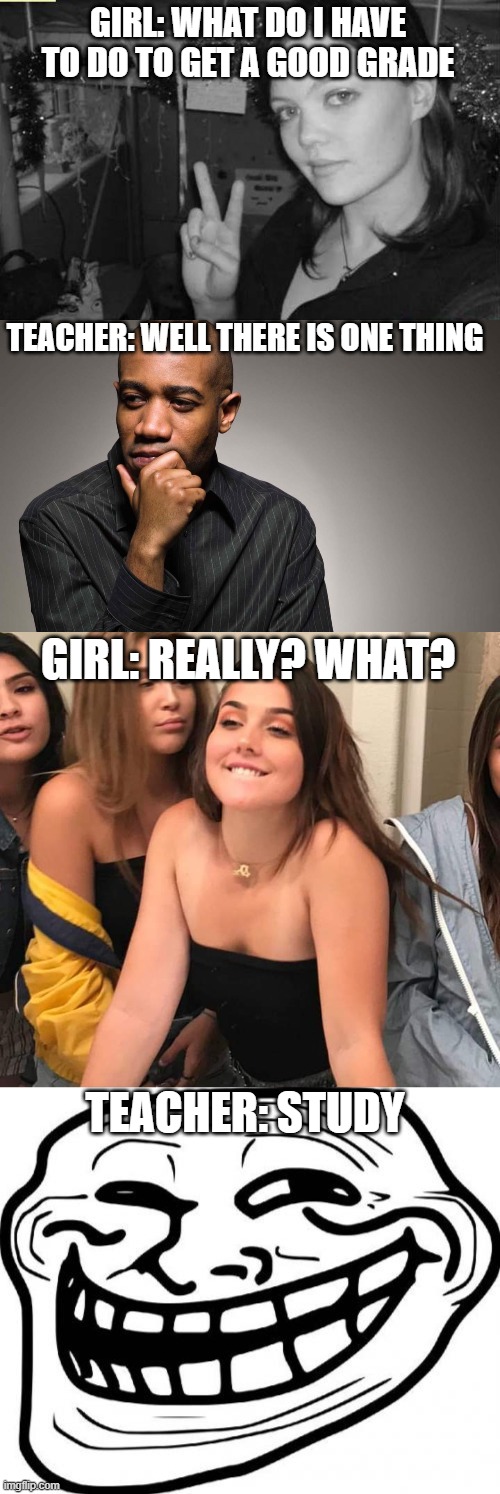 Not sure if someone already did this but here goes | GIRL: WHAT DO I HAVE TO DO TO GET A GOOD GRADE; TEACHER: WELL THERE IS ONE THING; GIRL: REALLY? WHAT? TEACHER: STUDY | image tagged in pretty girl flashes a peace sign in her dorm room,man thinking,pretty girl excited,memes,troll face | made w/ Imgflip meme maker