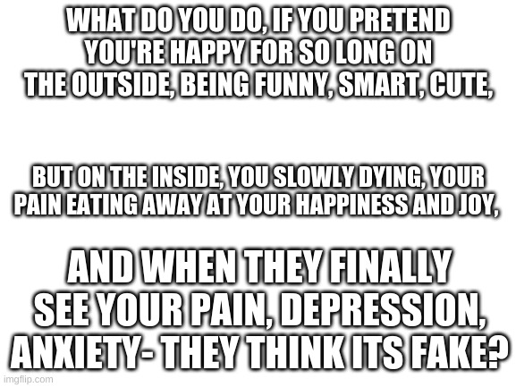 i need some help | WHAT DO YOU DO, IF YOU PRETEND YOU'RE HAPPY FOR SO LONG ON THE OUTSIDE, BEING FUNNY, SMART, CUTE, BUT ON THE INSIDE, YOU SLOWLY DYING, YOUR PAIN EATING AWAY AT YOUR HAPPINESS AND JOY, AND WHEN THEY FINALLY SEE YOUR PAIN, DEPRESSION, ANXIETY- THEY THINK ITS FAKE? | image tagged in blank white template,depression sadness hurt pain anxiety | made w/ Imgflip meme maker