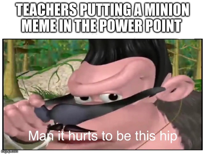 Man it Hurts to Be This Hip | TEACHERS PUTTING A MINION MEME IN THE POWER POINT | image tagged in man it hurts to be this hip | made w/ Imgflip meme maker