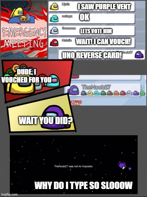 The person who just can't type fast | I SAW PURPLE VENT; OK; LETS VOTE HIM; WAIT! I CAN VOUCH! UNO REVERSE CARD! DUDE, I VOUCHED FOR YOU; WAIT YOU DID? WHY DO I TYPE SO SLOOOW | image tagged in among us emergency meeting | made w/ Imgflip meme maker