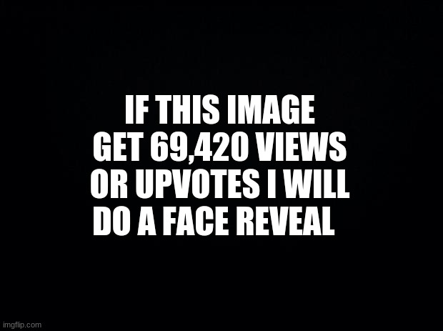 Image title | IF THIS IMAGE GET 69,420 VIEWS OR UPVOTES I WILL DO A FACE REVEAL | image tagged in black background | made w/ Imgflip meme maker