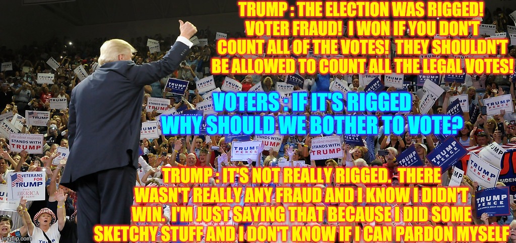 Trump's Bubble Burst | TRUMP : THE ELECTION WAS RIGGED! 
VOTER FRAUD!  I WON IF YOU DON'T COUNT ALL OF THE VOTES!  THEY SHOULDN'T BE ALLOWED TO COUNT ALL THE LEGAL VOTES! VOTERS : IF IT'S RIGGED WHY SHOULD WE BOTHER TO VOTE? TRUMP : IT'S NOT REALLY RIGGED.  THERE WASN'T REALLY ANY FRAUD AND I KNOW I DIDN'T WIN.  I'M JUST SAYING THAT BECAUSE I DID SOME SKETCHY STUFF AND I DON'T KNOW IF I CAN PARDON MYSELF | image tagged in trump rally,memes,trump unfit unqualified dangerous,liar in chief,biden won,trump lost | made w/ Imgflip meme maker