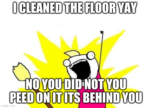 the bad janitor | I CLEANED THE FLOOR YAY; NO YOU DID NOT YOU PEED ON IT ITS BEHIND YOU | image tagged in memes,x all the y | made w/ Imgflip meme maker