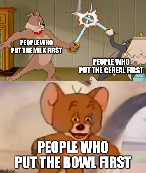 MIlk with my coco puffs | PEOPLE WHO PUT THE MILK FIRST; PEOPLE WHO PUT THE CEREAL FIRST; PEOPLE WHO PUT THE BOWL FIRST | image tagged in tom and jerry swordfight | made w/ Imgflip meme maker