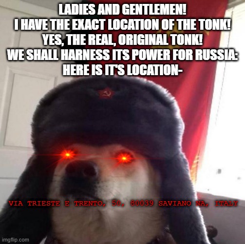 THE TONK IS OURS! | LADIES AND GENTLEMEN!
I HAVE THE EXACT LOCATION OF THE TONK!
YES, THE REAL, ORIGINAL TONK!
WE SHALL HARNESS ITS POWER FOR RUSSIA:
HERE IS IT'S LOCATION-; VIA TRIESTE E TRENTO, 50, 80039 SAVIANO NA, ITALY | image tagged in russian doge | made w/ Imgflip meme maker