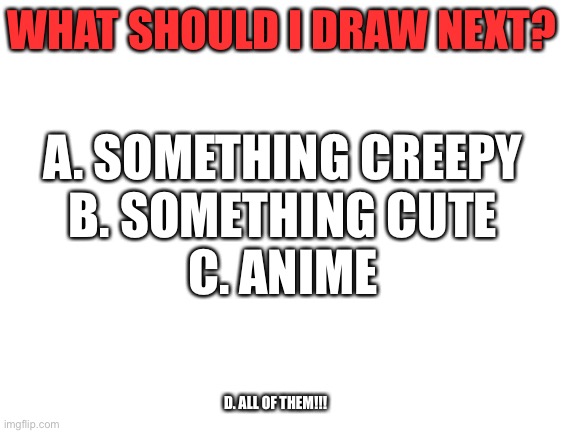 What should I draw next? | WHAT SHOULD I DRAW NEXT? A. SOMETHING CREEPY
B. SOMETHING CUTE
C. ANIME; D. ALL OF THEM!!! | image tagged in blank white template | made w/ Imgflip meme maker