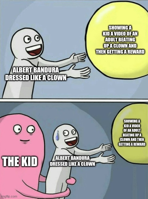 Running Away Balloon | SHOWING A KID A VIDEO OF AN ADULT BEATING UP A CLOWN AND THEN GETTING A REWARD; ALBERT BANDURA DRESSED LIKE A CLOWN; SHOWING A KID A VIDEO OF AN ADULT BEATING UP A CLOWN AND THEN GETTING A REWARD; THE KID; ALBERT BANDURA DRESSED LIKE A CLOWN | image tagged in memes,running away balloon | made w/ Imgflip meme maker