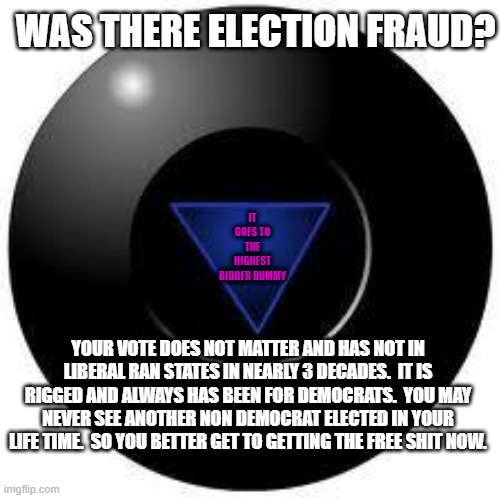 Nothing has ever changed.  S.S.D.D | WAS THERE ELECTION FRAUD? IT GOES TO THE HIGHEST BIDDER DUMMY; YOUR VOTE DOES NOT MATTER AND HAS NOT IN LIBERAL RAN STATES IN NEARLY 3 DECADES.  IT IS RIGGED AND ALWAYS HAS BEEN FOR DEMOCRATS.  YOU MAY NEVER SEE ANOTHER NON DEMOCRAT ELECTED IN YOUR LIFE TIME.  SO YOU BETTER GET TO GETTING THE FREE SHIT NOW. | image tagged in magic 8 ball | made w/ Imgflip meme maker