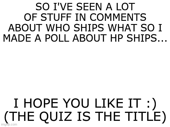 https://www.quotev.com/quiz/13309155/Ship-or-Rip-these-Harry-Potter-Couples | SO I'VE SEEN A LOT OF STUFF IN COMMENTS ABOUT WHO SHIPS WHAT SO I MADE A POLL ABOUT HP SHIPS... I HOPE YOU LIKE IT :)
(THE QUIZ IS THE TITLE) | image tagged in blank white template,harry potter | made w/ Imgflip meme maker