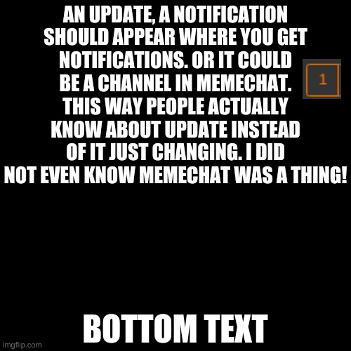 Suggestion: Update mechanics | WHENEVER THERE IS AN UPDATE, A NOTIFICATION SHOULD APPEAR WHERE YOU GET NOTIFICATIONS. OR IT COULD BE A CHANNEL IN MEMECHAT. THIS WAY PEOPLE ACTUALLY KNOW ABOUT UPDATE INSTEAD OF IT JUST CHANGING. I DID NOT EVEN KNOW MEMECHAT WAS A THING! BOTTOM TEXT | image tagged in memes,blank transparent square,imgflip suggestion,pandaboyplaysyt,imgflip | made w/ Imgflip meme maker