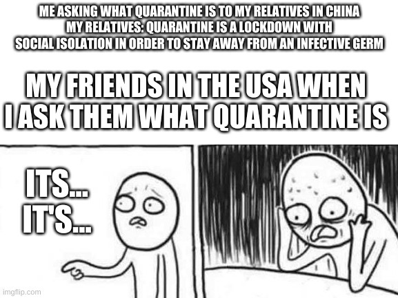 These people need a dictionary | ME ASKING WHAT QUARANTINE IS TO MY RELATIVES IN CHINA
MY RELATIVES: QUARANTINE IS A LOCKDOWN WITH SOCIAL ISOLATION IN ORDER TO STAY AWAY FROM AN INFECTIVE GERM; MY FRIENDS IN THE USA WHEN I ASK THEM WHAT QUARANTINE IS; ITS... IT'S... | image tagged in but but,quarantine,memes,china,usa | made w/ Imgflip meme maker