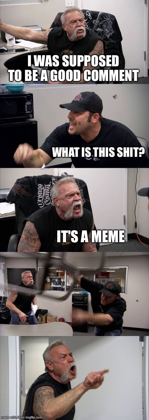 ;v; | I WAS SUPPOSED TO BE A GOOD COMMENT; WHAT IS THIS SHIT? IT'S A MEME | image tagged in memes,american chopper argument | made w/ Imgflip meme maker