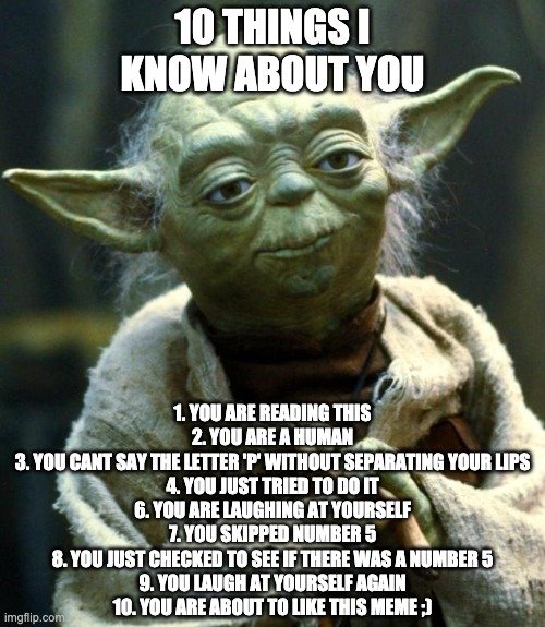 10 things I know about you | 10 THINGS I KNOW ABOUT YOU; 1. YOU ARE READING THIS
2. YOU ARE A HUMAN
3. YOU CANT SAY THE LETTER 'P' WITHOUT SEPARATING YOUR LIPS
4. YOU JUST TRIED TO DO IT
6. YOU ARE LAUGHING AT YOURSELF
7. YOU SKIPPED NUMBER 5
8. YOU JUST CHECKED TO SEE IF THERE WAS A NUMBER 5
9. YOU LAUGH AT YOURSELF AGAIN
10. YOU ARE ABOUT TO LIKE THIS MEME ;) | image tagged in memes,star wars yoda | made w/ Imgflip meme maker