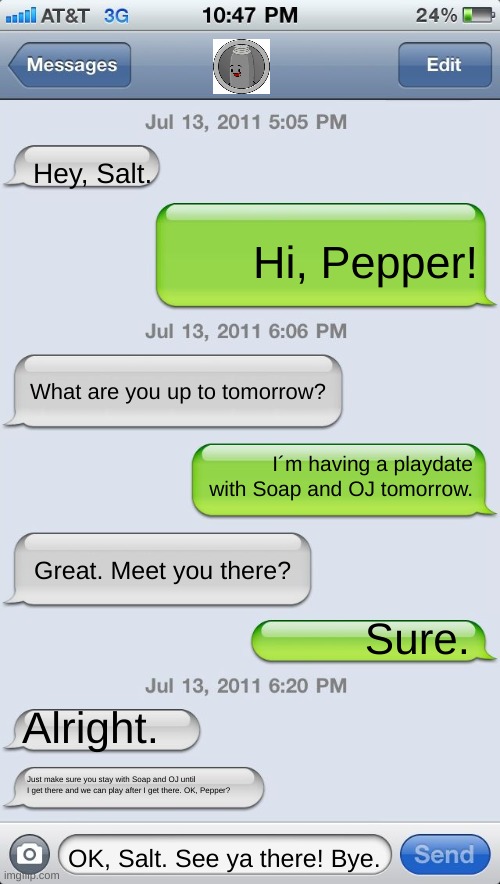 Salt and Pepper | Hey, Salt. Hi, Pepper! What are you up to tomorrow? I´m having a playdate with Soap and OJ tomorrow. Great. Meet you there? Sure. Alright. Just make sure you stay with Soap and OJ until I get there and we can play after I get there. OK, Pepper? OK, Salt. See ya there! Bye. | image tagged in memes,overload,salt and pepper | made w/ Imgflip meme maker