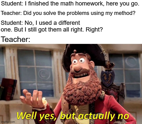 Math Teachers be like: | Student: I finished the math homework, here you go. Teacher: Did you solve the problems using my method? Student: No, I used a different one. But I still got them all right. Right? Teacher: | image tagged in memes,well yes but actually no,math,math is math,mathematics | made w/ Imgflip meme maker