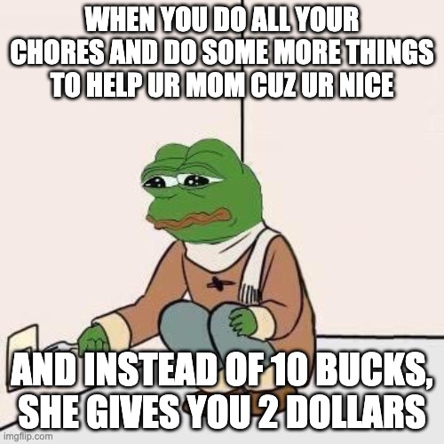 Sad Pepe Suicide | WHEN YOU DO ALL YOUR CHORES AND DO SOME MORE THINGS TO HELP UR MOM CUZ UR NICE; AND INSTEAD OF 10 BUCKS, SHE GIVES YOU 2 DOLLARS | image tagged in sad pepe suicide | made w/ Imgflip meme maker