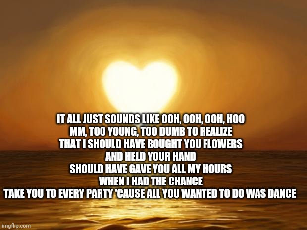 Love | IT ALL JUST SOUNDS LIKE OOH, OOH, OOH, HOO
MM, TOO YOUNG, TOO DUMB TO REALIZE
THAT I SHOULD HAVE BOUGHT YOU FLOWERS
AND HELD YOUR HAND
SHOULD HAVE GAVE YOU ALL MY HOURS
WHEN I HAD THE CHANCE
TAKE YOU TO EVERY PARTY 'CAUSE ALL YOU WANTED TO DO WAS DANCE | image tagged in love | made w/ Imgflip meme maker