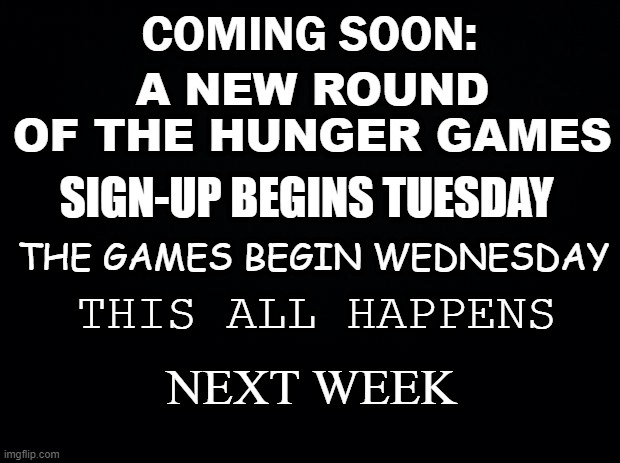 It's coming. | COMING SOON:; A NEW ROUND OF THE HUNGER GAMES; SIGN-UP BEGINS TUESDAY; THE GAMES BEGIN WEDNESDAY; THIS ALL HAPPENS; NEXT WEEK | image tagged in black background,hunger games | made w/ Imgflip meme maker