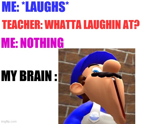 Sum Random Thoughts | ME: *LAUGHS*; TEACHER: WHATTA LAUGHIN AT? ME: NOTHING; MY BRAIN : | image tagged in blank white template,funny,funny memes,big brain,memes,smg4's face | made w/ Imgflip meme maker