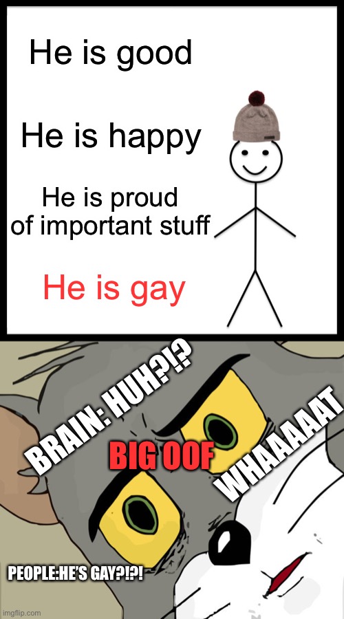 Be like BILL! | He is good; He is happy; He is proud of important stuff; He is gay; BRAIN: HUH?!? BIG OOF; WHAAAAAT; PEOPLE:HE’S GAY?!?! | image tagged in memes,be like bill,unsettled tom | made w/ Imgflip meme maker