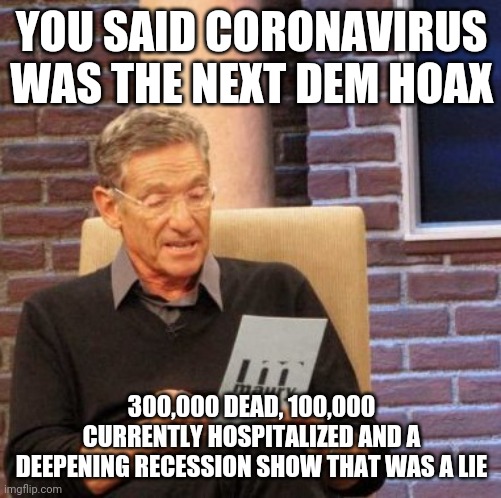 Maury Lie Detector Meme | YOU SAID CORONAVIRUS WAS THE NEXT DEM HOAX 300,000 DEAD, 100,000 CURRENTLY HOSPITALIZED AND A DEEPENING RECESSION SHOW THAT WAS A LIE | image tagged in memes,maury lie detector | made w/ Imgflip meme maker