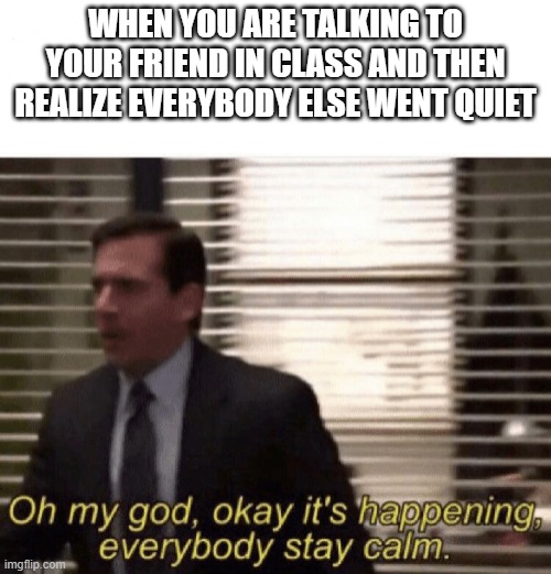The dreaded moment | WHEN YOU ARE TALKING TO YOUR FRIEND IN CLASS AND THEN REALIZE EVERYBODY ELSE WENT QUIET | image tagged in oh my god okay it's happening everybody stay calm | made w/ Imgflip meme maker
