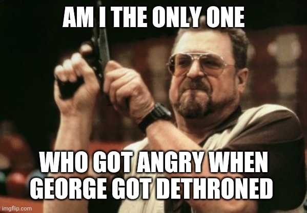 *angy George noises* | AM I THE ONLY ONE; WHO GOT ANGRY WHEN GEORGE GOT DETHRONED | image tagged in memes,am i the only one around here | made w/ Imgflip meme maker